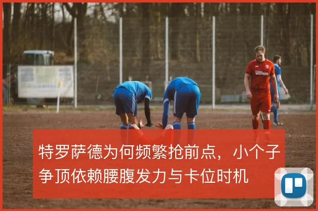 特罗萨德为何频繁抢前点,小个子争顶依赖腰腹发力与卡位时机