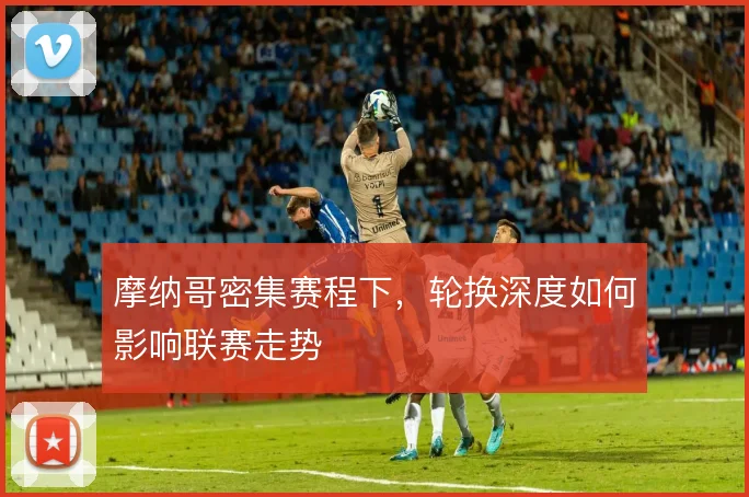 摩纳哥密集赛程下,轮换深度如何影响联赛走势