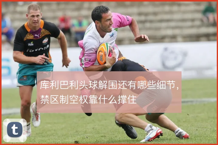 库利巴利头球解围还有哪些细节,禁区制空权靠什么撑住