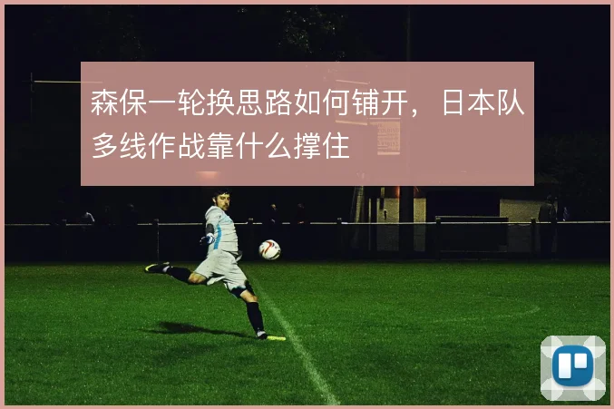 森保一轮换思路如何铺开,日本队多线作战靠什么撑住