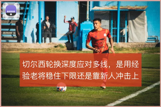 切尔西轮换深度应对多线,是用经验老将稳住下限还是靠新人冲击上限