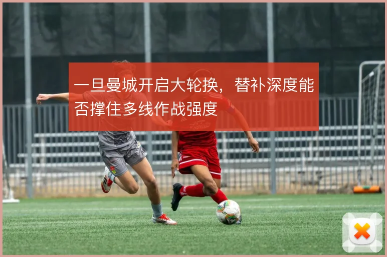 一旦曼城开启大轮换,替补深度能否撑住多线作战强度