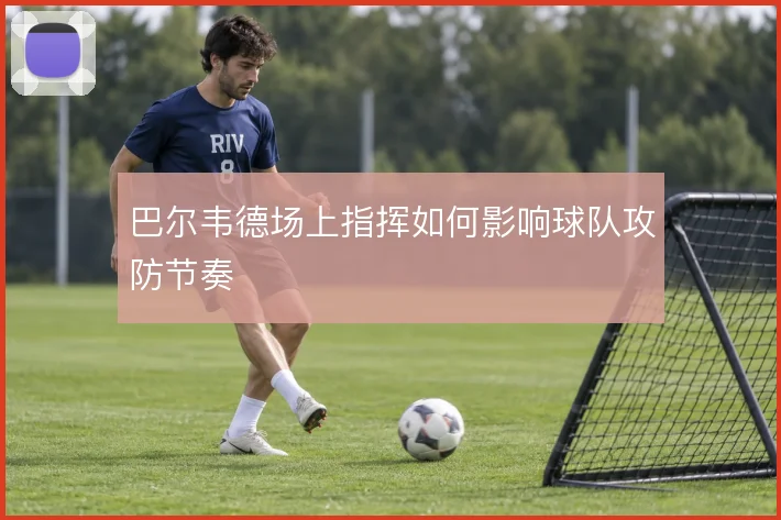 巴尔韦德场上指挥如何影响球队攻防节奏