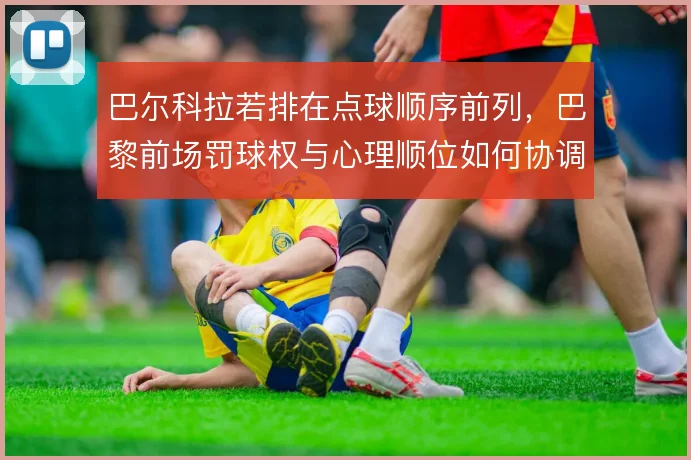 巴尔科拉若排在点球顺序前列,巴黎前场罚球权与心理顺位如何协调