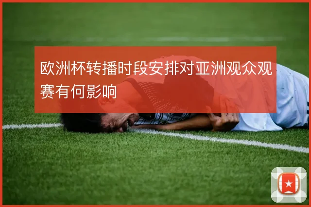 欧洲杯转播时段安排对亚洲观众观赛有何影响