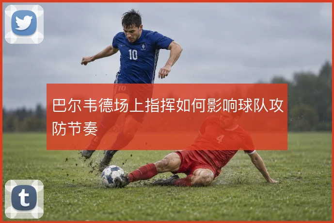 巴尔韦德场上指挥如何影响球队攻防节奏