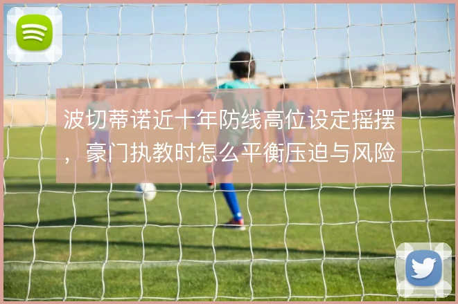 波切蒂诺近十年防线高位设定摇摆,豪门执教时怎么平衡压迫与风险