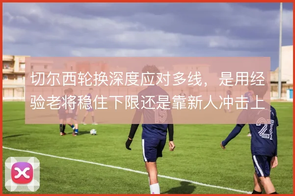切尔西轮换深度应对多线,是用经验老将稳住下限还是靠新人冲击上限