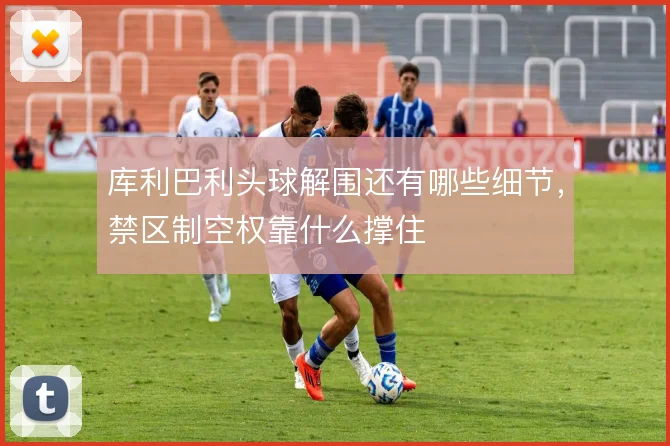 库利巴利头球解围还有哪些细节,禁区制空权靠什么撑住