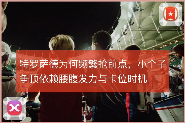 特罗萨德为何频繁抢前点,小个子争顶依赖腰腹发力与卡位时机