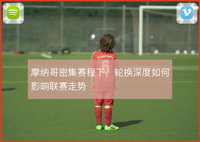 摩纳哥密集赛程下,轮换深度如何影响联赛走势